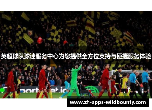 英超球队球迷服务中心为您提供全方位支持与便捷服务体验