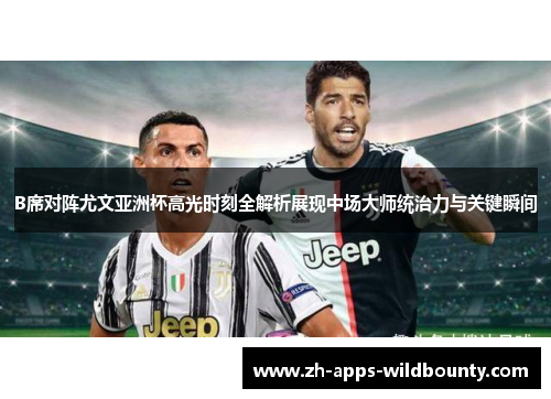 B席对阵尤文亚洲杯高光时刻全解析展现中场大师统治力与关键瞬间